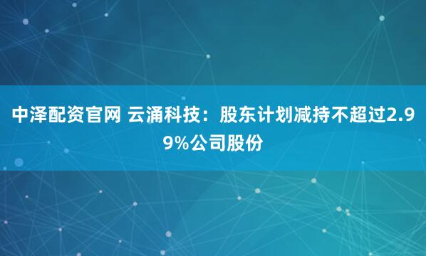 中泽配资官网 云涌科技：股东计划减持不超过2.99%公司股份