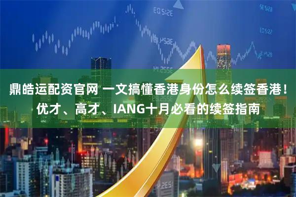 鼎皓运配资官网 一文搞懂香港身份怎么续签香港！优才、高才、IANG十月必看的续签指南