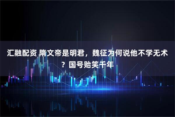 汇融配资 隋文帝是明君，魏征为何说他不学无术？国号贻笑千年