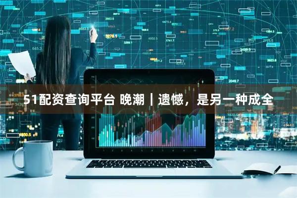 51配资查询平台 晚潮｜遗憾，是另一种成全