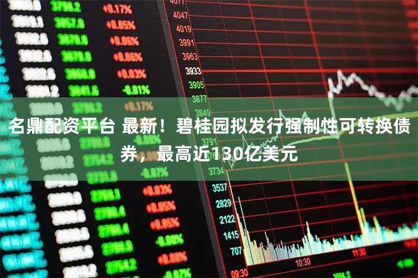 名鼎配资平台 最新！碧桂园拟发行强制性可转换债券，最高近130亿美元