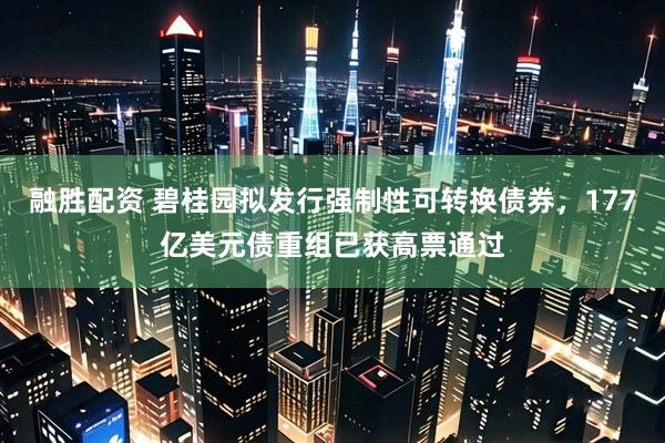 融胜配资 碧桂园拟发行强制性可转换债券，177亿美元债重组已获高票通过