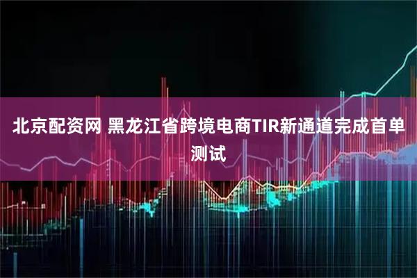 北京配资网 黑龙江省跨境电商TIR新通道完成首单测试