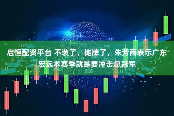 启恒配资平台 不装了，摊牌了，朱芳雨表示广东宏远本赛季就是要冲击总冠军
