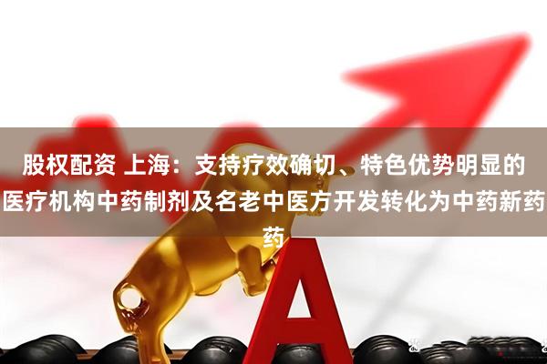 股权配资 上海：支持疗效确切、特色优势明显的医疗机构中药制剂及名老中医方开发转化为中药新药