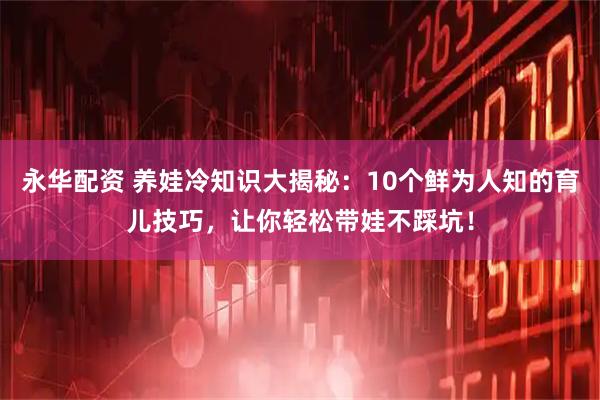 永华配资 养娃冷知识大揭秘：10个鲜为人知的育儿技巧，让你轻松带娃不踩坑！