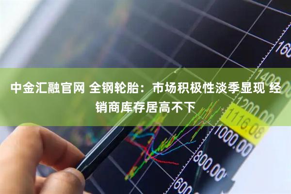 中金汇融官网 全钢轮胎：市场积极性淡季显现 经销商库存居高不下