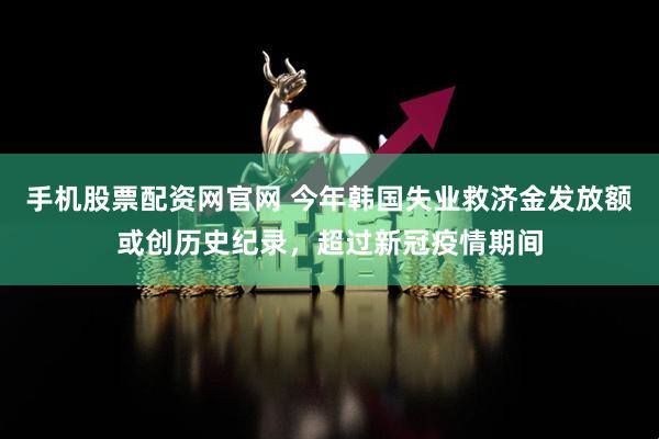 手机股票配资网官网 今年韩国失业救济金发放额或创历史纪录，超过新冠疫情期间