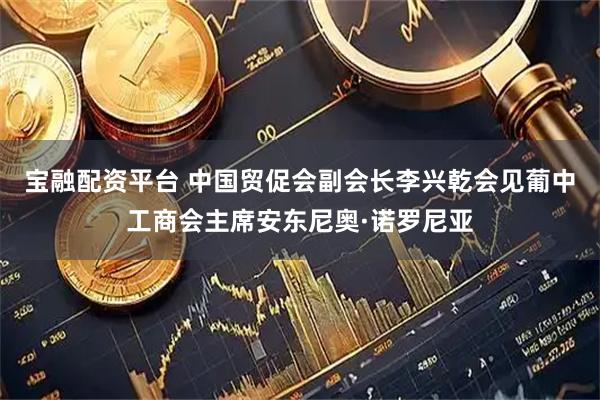宝融配资平台 中国贸促会副会长李兴乾会见葡中工商会主席安东尼奥·诺罗尼亚