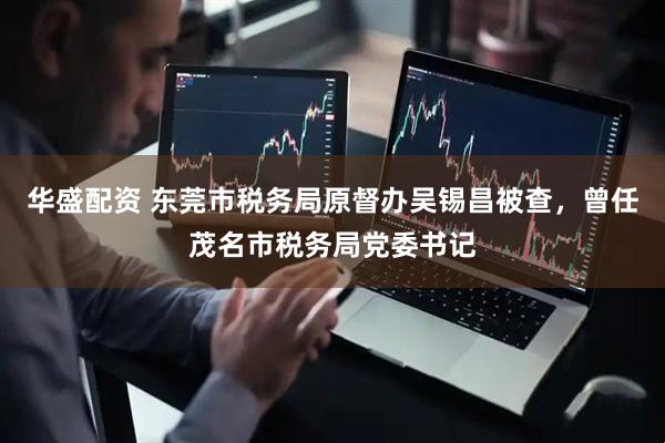 华盛配资 东莞市税务局原督办吴锡昌被查，曾任茂名市税务局党委书记