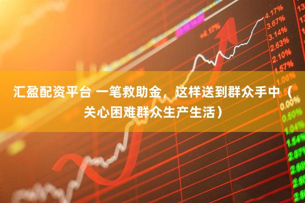 汇盈配资平台 一笔救助金，这样送到群众手中（关心困难群众生产生活）