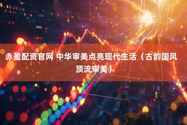 赤盈配资官网 中华审美点亮现代生活（古韵国风  顶流审美）