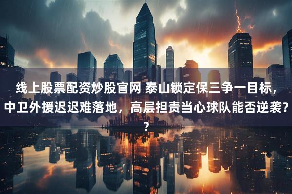 线上股票配资炒股官网 泰山锁定保三争一目标，中卫外援迟迟难落地，高层担责当心球队能否逆袭？