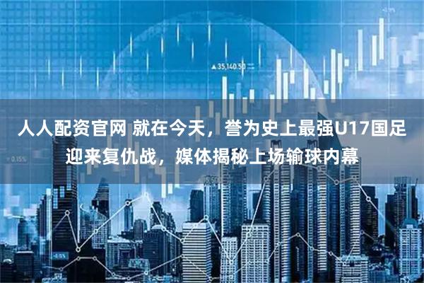 人人配资官网 就在今天，誉为史上最强U17国足迎来复仇战，媒体揭秘上场输球内幕