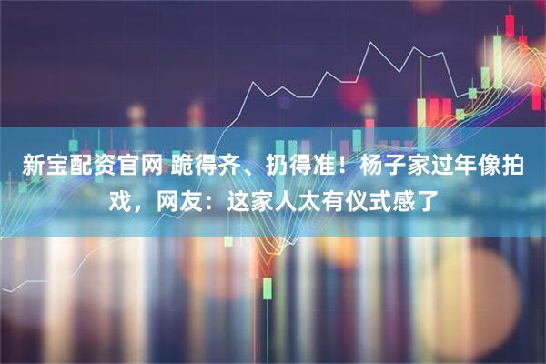 新宝配资官网 跪得齐、扔得准！杨子家过年像拍戏，网友：这家人太有仪式感了