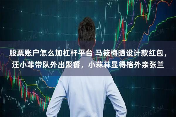 股票账户怎么加杠杆平台 马筱梅晒设计款红包，汪小菲带队外出聚餐，小菻菻显得格外亲张兰