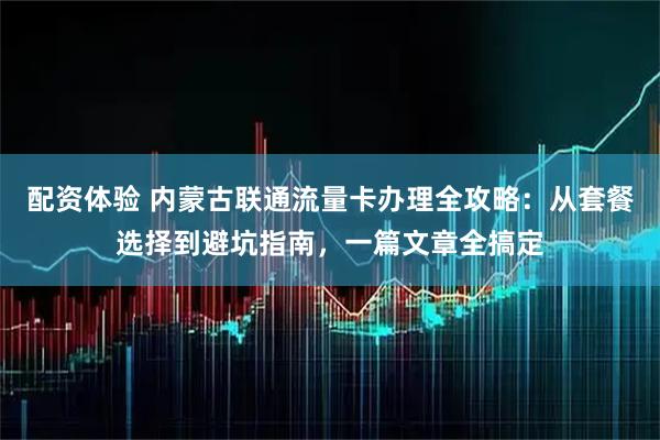 配资体验 内蒙古联通流量卡办理全攻略：从套餐选择到避坑指南，一篇文章全搞定