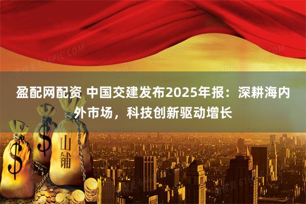 盈配网配资 中国交建发布2025年报：深耕海内外市场，科技创新驱动增长