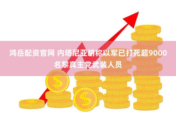 鸿岳配资官网 内塔尼亚胡称以军已打死超9000名黎真主党武装人员