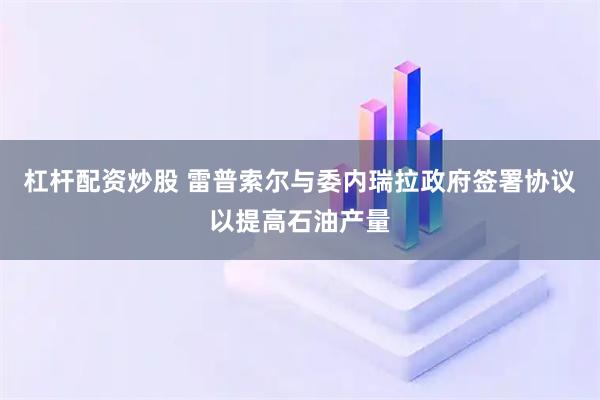 杠杆配资炒股 雷普索尔与委内瑞拉政府签署协议以提高石油产量