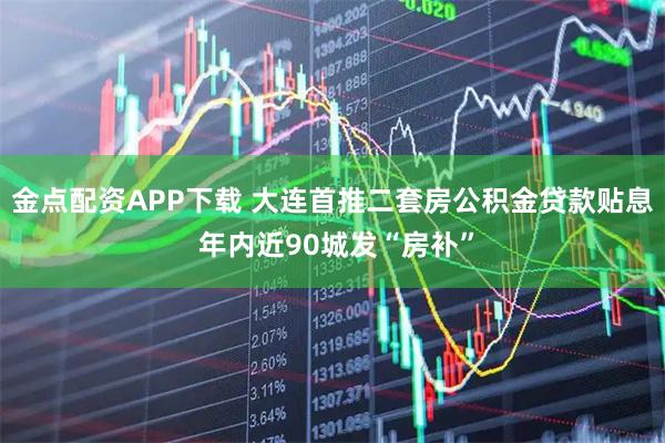 金点配资APP下载 大连首推二套房公积金贷款贴息 年内近90城发“房补”