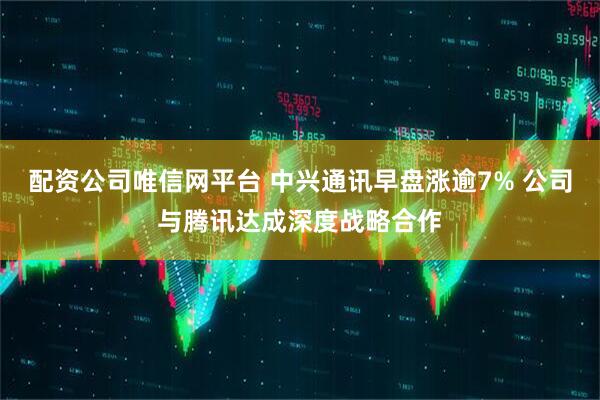 配资公司唯信网平台 中兴通讯早盘涨逾7% 公司与腾讯达成深度战略合作