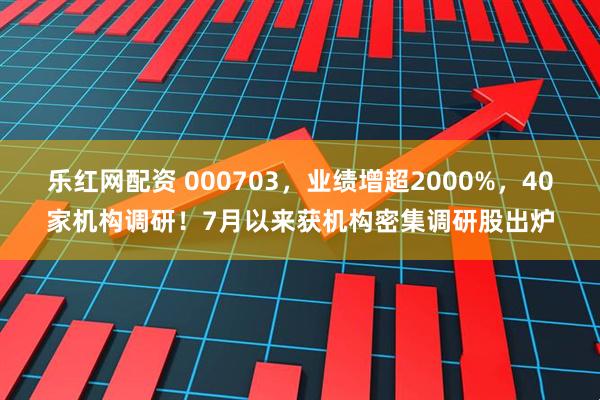 乐红网配资 000703，业绩增超2000%，40家机构调研！7月以来获机构密集调研股出炉